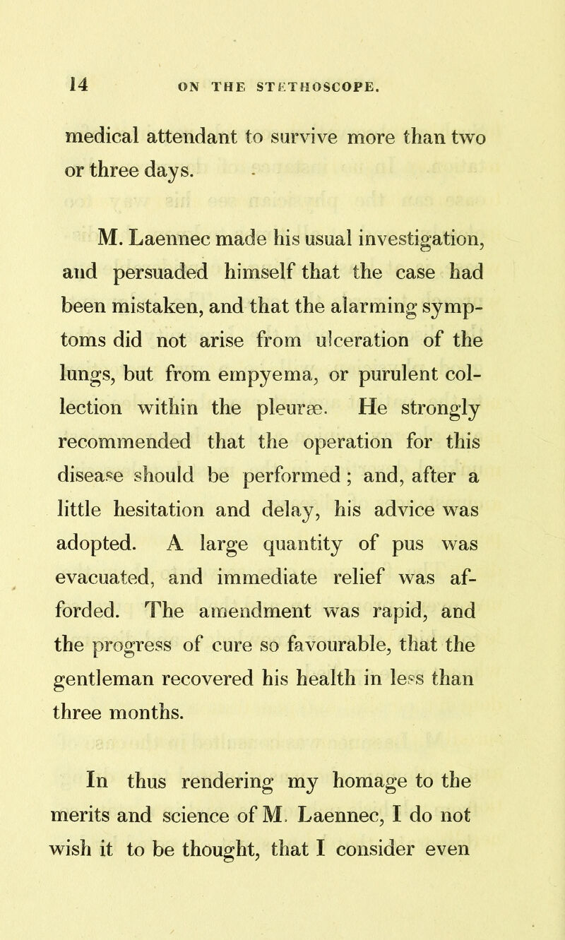 medical attendant to sarvive more than two or three days. M. Laennec made his usual investigation, and persuaded himself that the case had been mistaken, and that the alarming symp- toms did not arise from ulceration of the lungs, but from empyema, or purulent col- lection within the pleurae. He strongly recommended that the operation for this disease should be performed; and, after a little hesitation and delay, his advice was adopted. A large quantity of pus was evacuated, and immediate relief was af- forded. The amendment was rapid, and the progress of cure so favourable, that the gentleman recovered his health in less than three months. In thus rendering my homage to the merits and science of M. Laennec, I do not wish it to be thought, that I consider even