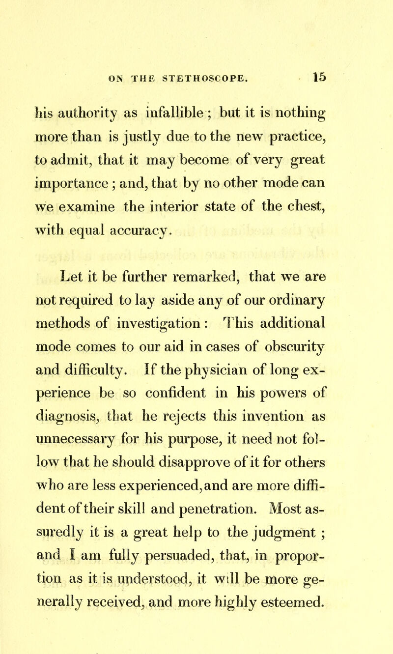 liis authority as infallible ; but it is nothing more than is justly due to the new practice^ to admit, that it may become of very great importance ; and, that by no other mode can we examine the interior state of the chest, with equal accuracy. Let it be further remarked, that we are not required to lay aside any of our ordinary methods of investigation : This additional mode comes to our aid in cases of obscurity and difficulty. If the physician of long ex- perience be so confident in his powers of diagnosis, that he rejects this invention as unnecessary for his purpose, it need not fol- low that he should disapprove of it for others who are less experienced, and are more diffi- dent of their skill and penetration. Most as- suredly it is a great help to the judgment ; and I am fully persuaded, that, in propor- tion as it is understood, it w511 be more ge- nerally received, and more highly esteemed.