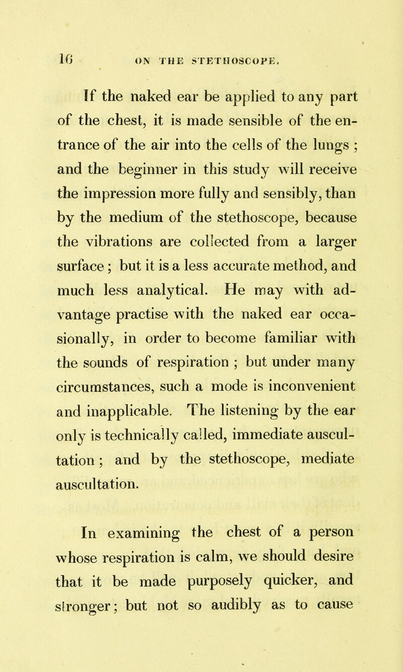 If the naked ear be applied to any part of the chest, it is made sensible of the en- trance of the air into the cells of the lungs ; and the beginner in this study will receive the impression more fully and sensibly, than by the medium of the stethoscope, because the vibrations are collected from a larger surface; but it is a less accurate method, and much less analytical. He may with ad- vantage practise with the naked ear occa- sionally, in order to become familiar with the sounds of respiration ; but under many circumstances, such a mode is inconvenient and inapplicable. The listening by the ear only is technically called, immediate auscul- tation ; and by the stethoscope, mediate auscultation. In examining the chest of a person whose respiration is calm, we should desire that it be made purposely quicker, and stronger; but not so audibly as to cause