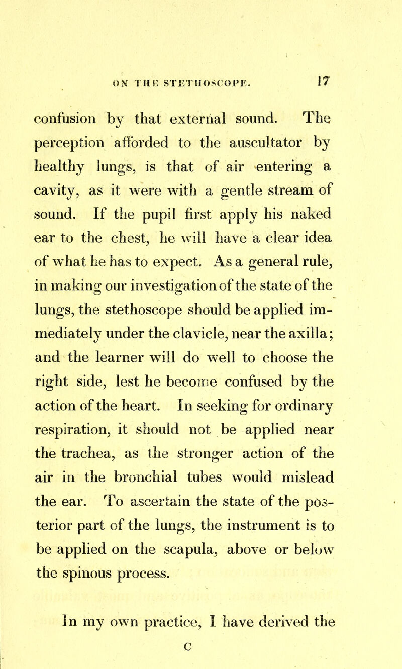 confusion by that external sound. The perception afforded to the auscultator by health}^ lungs^ is that of air ‘entering a cavity, as it were with a gentle stream of sound. If the pupil first apply his naked ear to the chest, he will have a clear idea of what he has to expect. As a general rule, in making our investigation of the state of the lungs, the stethoscope should be applied im- mediately under the clavicle, near the axilla; and the learner will do well to choose the right side, lest he become confused by the action of the heart. In seeking for ordinary respiration, it should not be applied near the trachea, as the stronger action of the air in the bronchial tubes would mislead the ear. To ascertain the state of the pos- terior part of the lungs, the instrument is to be applied on the scapula, above or below the spinous process. In my own practice, I have derived the c