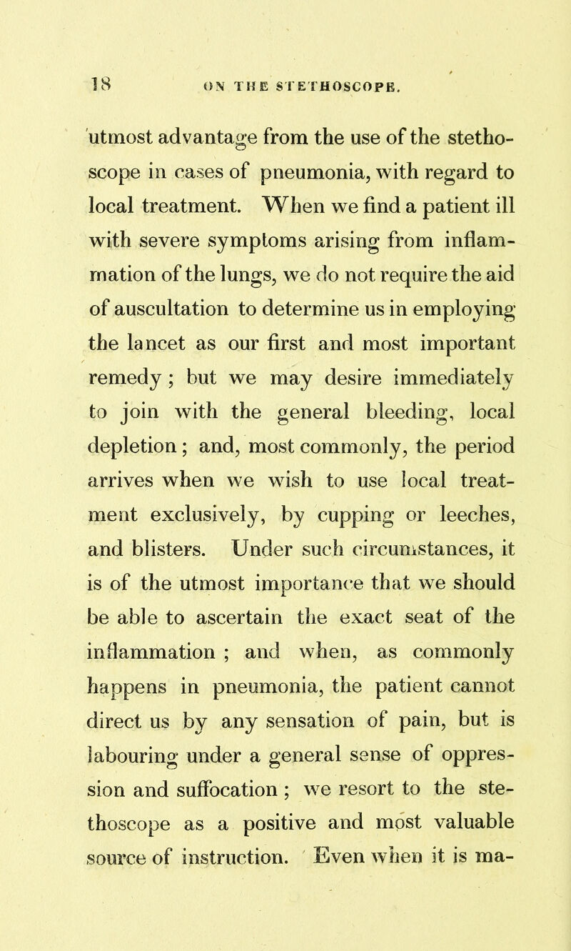 utmost advantage from the use of the stetho- scope in cases of pneumonia, with regard to local treatment. When we find a patient ill with severe symptoms arising from inflam- mation of the lungs, we do not require the aid of auscultation to determine us in employing the lancet as our first and most important remedy ; but we may desire immediately to join with the general bleeding, local depletion; and, most commonly, the period arrives when we wish to use local treat- ment exclusively, by cupping or leeches, and blisters. Under such circunistances, it is of the utmost importance that we should be able to ascertain the exact seat of the inflammation ; and when, as commonly happens in pneumonia, the patient cannot direct us by any sensation of pain, but is labouring under a general sense of oppres- sion and suffocation ; we resort to the ste- thoscope as a positive and most valuable source of instruction. Even when it is ma-