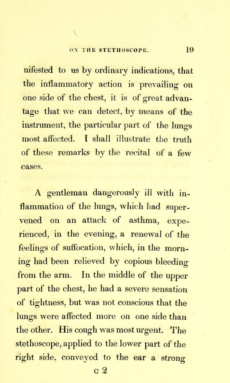 nifested to us by ordinary indications^ that the inflammatory action is prevailing on one side of the chesty it is of great advan- tage that we can detect, by means of the instrument, the particular part of the lungs most affected. I shall illustrate tlie truth of these remarks by the recital of a few cases. A gentleman dangerously ill with in- flammation of the lungs, which had super- vened on an attack of asthma, expe- rienced, in the evening, a renewal of the feelings of suffocation, which, in the morn- ing had been relieved by copious bleeding from the arm. In the middle of the upper part of the chest, he had a severe sensation of tightness, but was not conscious that the lungs were affected more on one side than the other. His cough was most urgent. The stethoscope, applied to the lower part of the right side, conveyed to the ear a strong c 2