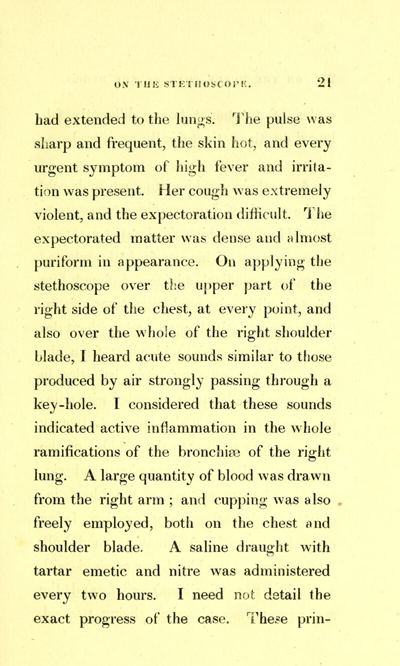 had extended to the lungs. I'he pulse was sharp and frequent, the skin hot, and every urgent symptom of high fever and irrita- tion was present. Her cough was extremely violent, and the expectoration difficult. 1 he expectorated matter was dense and almost puriform in appearance. On applying the stethoscope over the upper part of the right side of the chest, at every point, and also over the whole of the right shoulder blade, I heard acute sounds similar to those produced by air strongly passing through a key-hole. I considered that these sounds indicated active inflammation in the whole ramifications of the bronchiee of the right lung. A large quantity of blood was drawn from the right arm ; and cupping was also freely employed, both on the chest and shoulder blade. A saline draught with tartar emetic and nitre was administered every two hours. I need not detail the exact progress of the case. These prin-