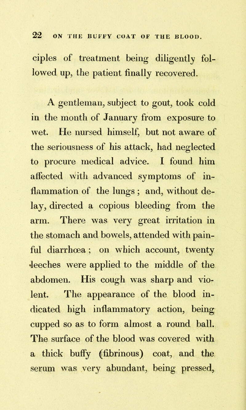 ciples of treatment being diligently fol- lowed up;, the patient finally recovered. A gentleman^ subject to gout^ took cold in the month of January from exposure to wet. He nursed himself, but not aware of the seriousness of his attack, had neglected to procure medical advice. I found him affected with advanced symptoms of in- flammation of the lungs ; and, without de- lay, directed a copious bleeding from the arm. There was very great irritation in the stomach and bowels, attended with pain- ful diarrhoea; on which account, twenty 4eeches were applied to the middle of the abdomen. His cough was sharp and vio- lent. The appearance of the blood in- dicated high inflammatory action, being cupped so as to form almost a round ball. The surface of the blood was covered with a thick buffy (fibrinous) coat, and the serum was very abundant, being pressed,