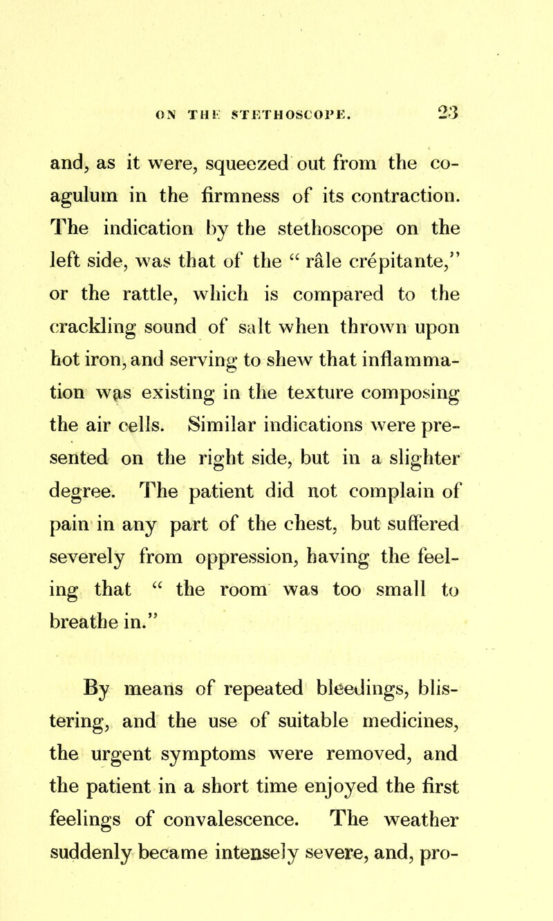 and^ as it were, squeezed out from the co- agulum in the firmness of its contraction. The indication by the stethoscope on the left side, was that of the rale crepitante,” or the rattle, which is compared to the crackling sound of salt when thrown upon hot iron, and serving to shew that inflamma- tion W0.S existing in the texture composing the air cells. Similar indications were pre- sented on the right side, but in a slighter degree. The patient did not complain of pain in any part of the chest, but suffered severely from oppression, having the feel- ing that the room was too small to breathe in.” By means of repeated bleedings, blis- tering, and the use of suitable medicines, the urgent symptoms were removed, and the patient in a short time enjoyed the first feelings of convalescence. The weather suddenly became intensely severo, and, pro-