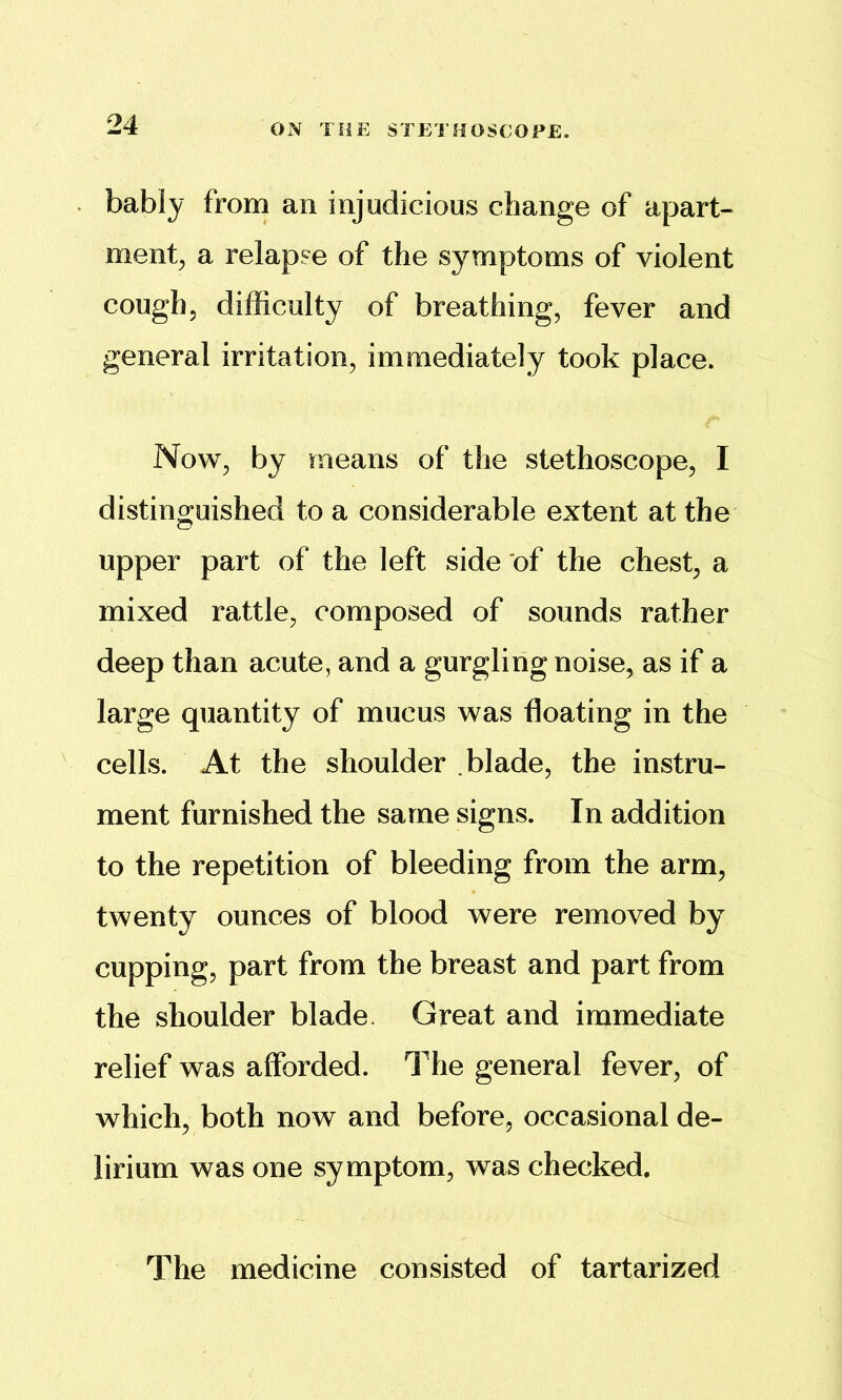 . bably from an injudicious change of apart- ment^ a relapse of the symptoms of violent cough, difficulty of breathing, fever and general irritation, immediately took place. Now, by means of the stethoscope, I distinguished to a considerable extent at the upper part of the left side of the chest, a mixed rattle, composed of sounds rather deep than acute, and a gurgling noise, as if a large quantity of mucus was floating in the ^ cells. At the shoulder blade, the instru- ment furnished the same signs. In addition to the repetition of bleeding from the arm, twenty ounces of blood were removed by cupping, part from the breast and part from the shoulder blade. Great and immediate relief was afforded. The general fever, of which, both now and before, occasional de- lirium was one symptom, was checked. The medicine consisted of tartarized