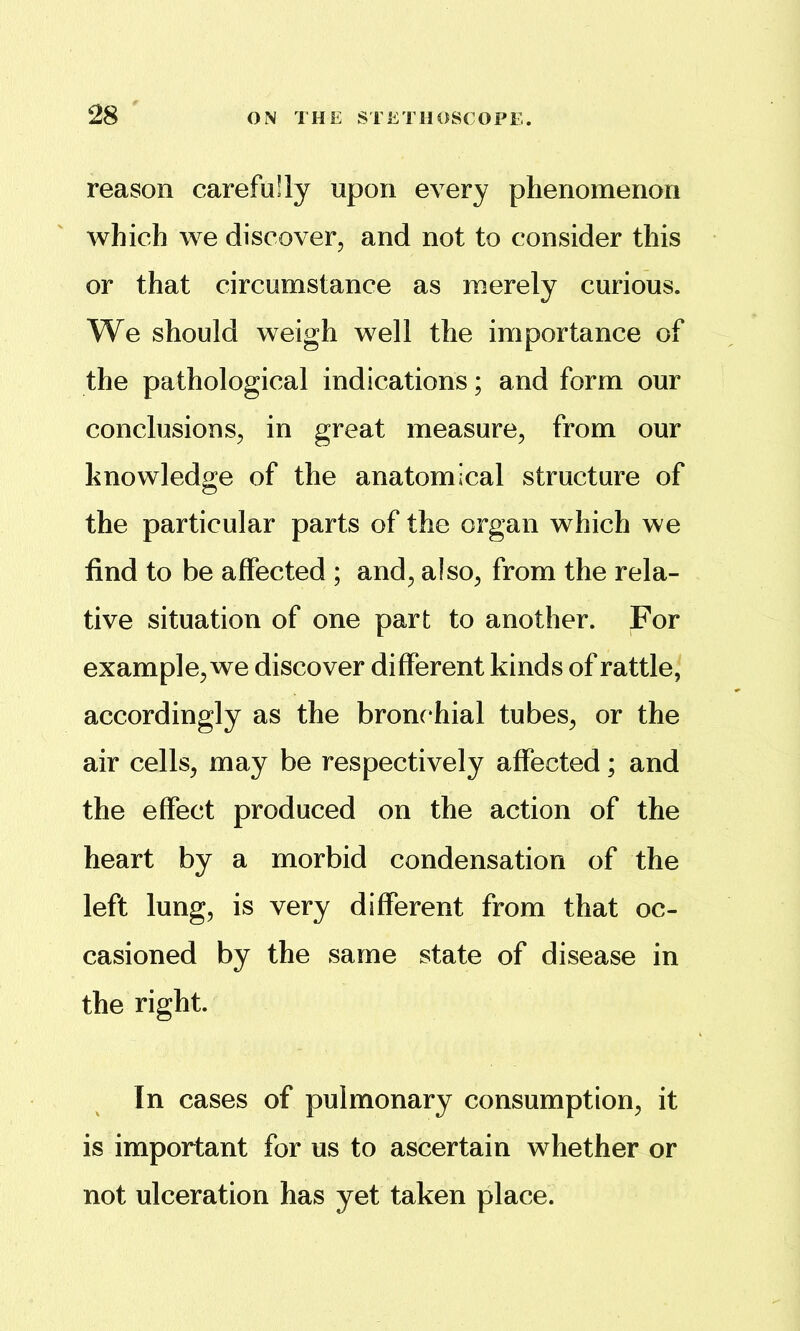 reason carefully upon every phenomenon which we discover, and not to consider this or that circumstance as merely curious. We should weigh well the importance of the pathological indications; and form our conclusions, in great measure, from our knowledge of the anatomical structure of the particular parts of the organ which we find to be affected ; and, also, from the rela- tive situation of one part to another. For example, we discover different kinds of rattle, accordingly as the bronchial tubes, or the air cells, may be respectively affected; and the effect produced on the action of the heart by a morbid condensation of the left lung, is very different from that oc- casioned by the same state of disease in the right. In cases of pulmonary consumption, it is important for us to ascertain whether or not ulceration has yet taken place.