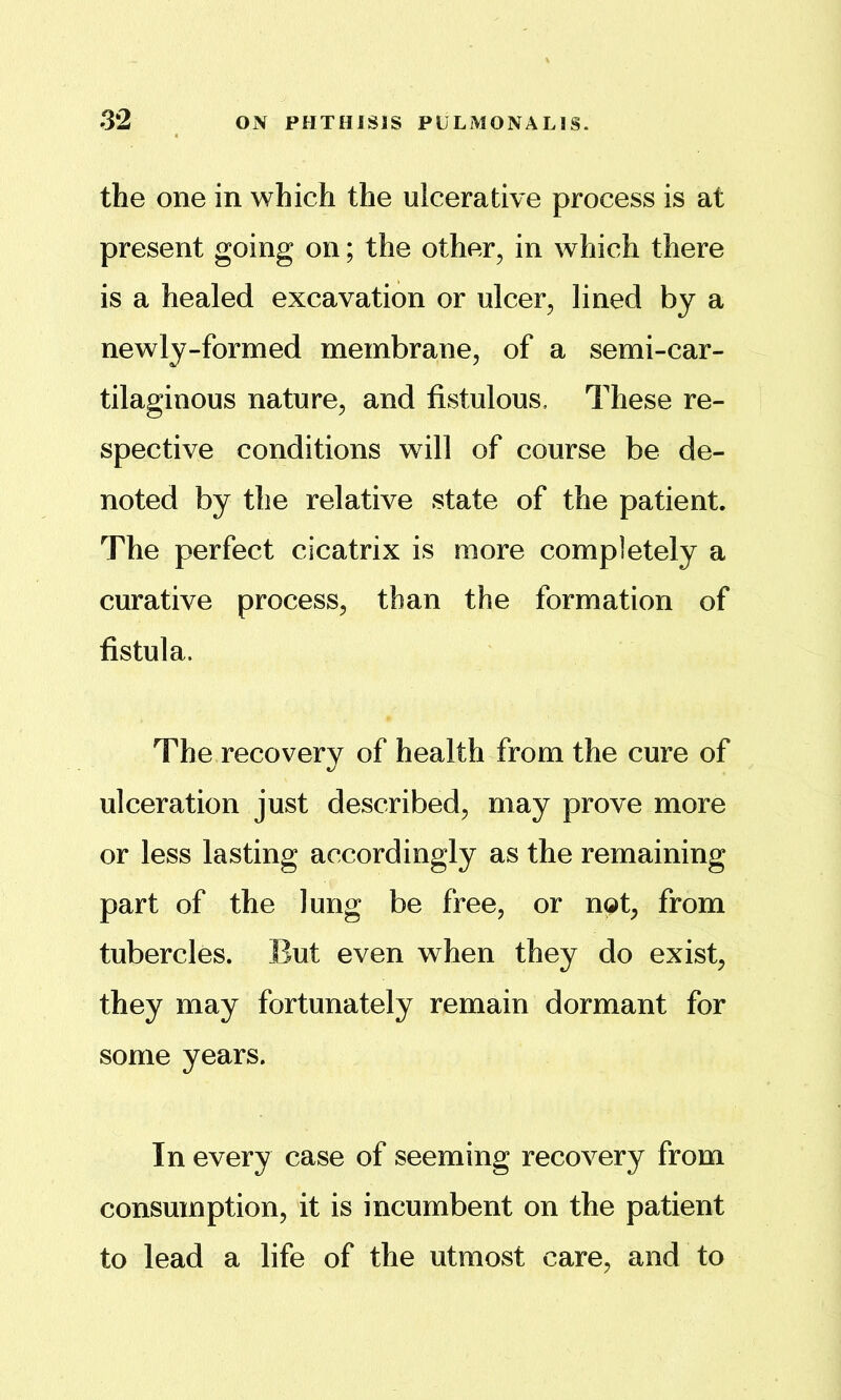 the one in which the ulcerative process is at present going on; the other, in which there is a healed excavation or ulcer, lined by a newly-formed membrane, of a semi-car- tilaginous nature, and fistulous. These re- spective conditions will of course be de- noted by the relative state of the patient. The perfect cicatrix is more completely a curative process, than the formation of fistula. The recovery of health from the cure of ulceration just described, may prove more or less lasting accordingly as the remaining part of the lung be free, or not, from tubercles. But even when they do exist, they may fortunately remain dormant for some years. In every case of seeming recovery from consumption, it is incumbent on the patient to lead a life of the utmost care, and to