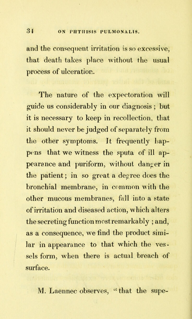 and the consequent irritation is so excessive, that death takes place without the usual process of ulceration. The nature of the expectoration will guide us considerably in our diagnosis; but it is necessary to keep in recollection, that it should never be judged of separately from the other symptoms. It frequently hap- pens that we witness the sputa of ill ap- pearance and puriform, without danger in the patient; in so great a degree does the bronchial membrane, in common with the other mucous membranes, fall into a state of irritation and diseased action, which alters the secreting function most remarkably ; and, as a consequence, we find the product simi- lar in appearance to that which the ves- sels form, when there is actual breach of surface. M. Laennec observes, that the supe-