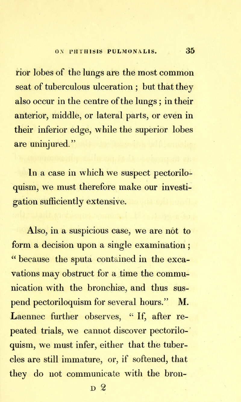 rior lobes of the lungs are the most common seat of tuberculous ulceration ; but that they also occur in the centre of the lungs; in their anterior, middle, or lateral parts, or even in their inferior edge, while the superior lobes are uninjured/’ In a case in which we suspect pectorilo- quism, we must therefore make our investi- gation sufficiently extensive. Also, in a suspicious case, we are not to form a decision upon a single examination; because the sputa contained in the exca- vations may obstruct for a time the commu- nication with the bronchiee, and thus sus- pend pectoriloquism for several hours.” M. Laennec further observes, If, after re- peated trials, we cannot discover pectorilo- ’ quism, we must infer, either that the tuber- cles are still immature, or, if softened, that they do not communicate with the bron- D 2