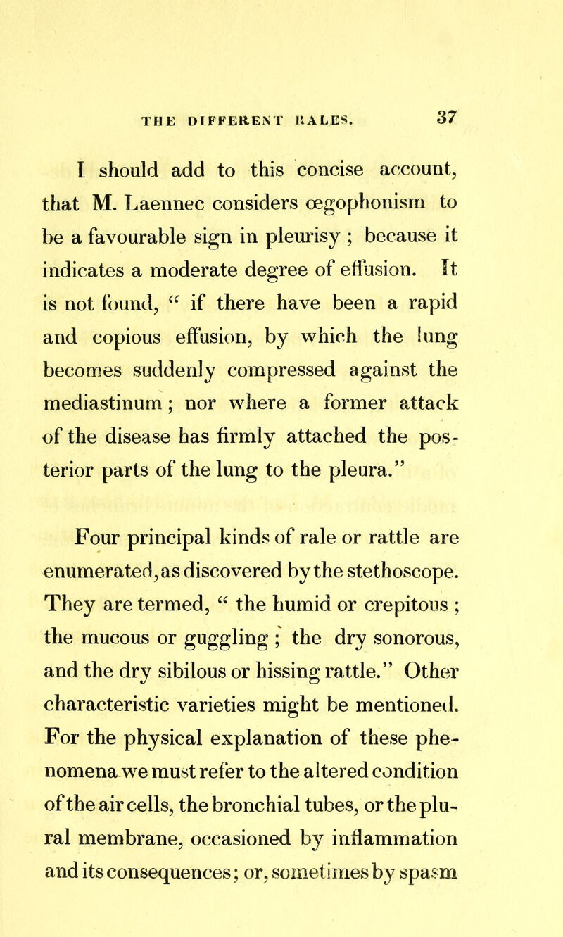 THE DIFFERENT KALES. I should add to this concise account, that M. Laennec considers oegophonism to be a favourable sign in pleurisy ; because it indicates a moderate degree of elfusion. It is not found, if there have been a rapid and copious effusion, by which the lung becomes suddenly compressed against the mediastinum; nor where a former attack of the disease has firmly attached the pos- terior parts of the lung to the pleura.'’ Four principal kinds of rale or rattle are enumerated, as discovered by the stethoscope. They are termed, the humid or crepitous ; the mucous or guggling ; the dry sonorous, and the dry sibilous or hissing: rattle.” Other characteristic varieties might be mentioned. For the physical explanation of these phe- nomena, we must refer to the altered condition ofthe air cells, the bronchial tubes, or the plu- ral membrane, occasioned by inflammation and its consequences; or, sometimes by spasm