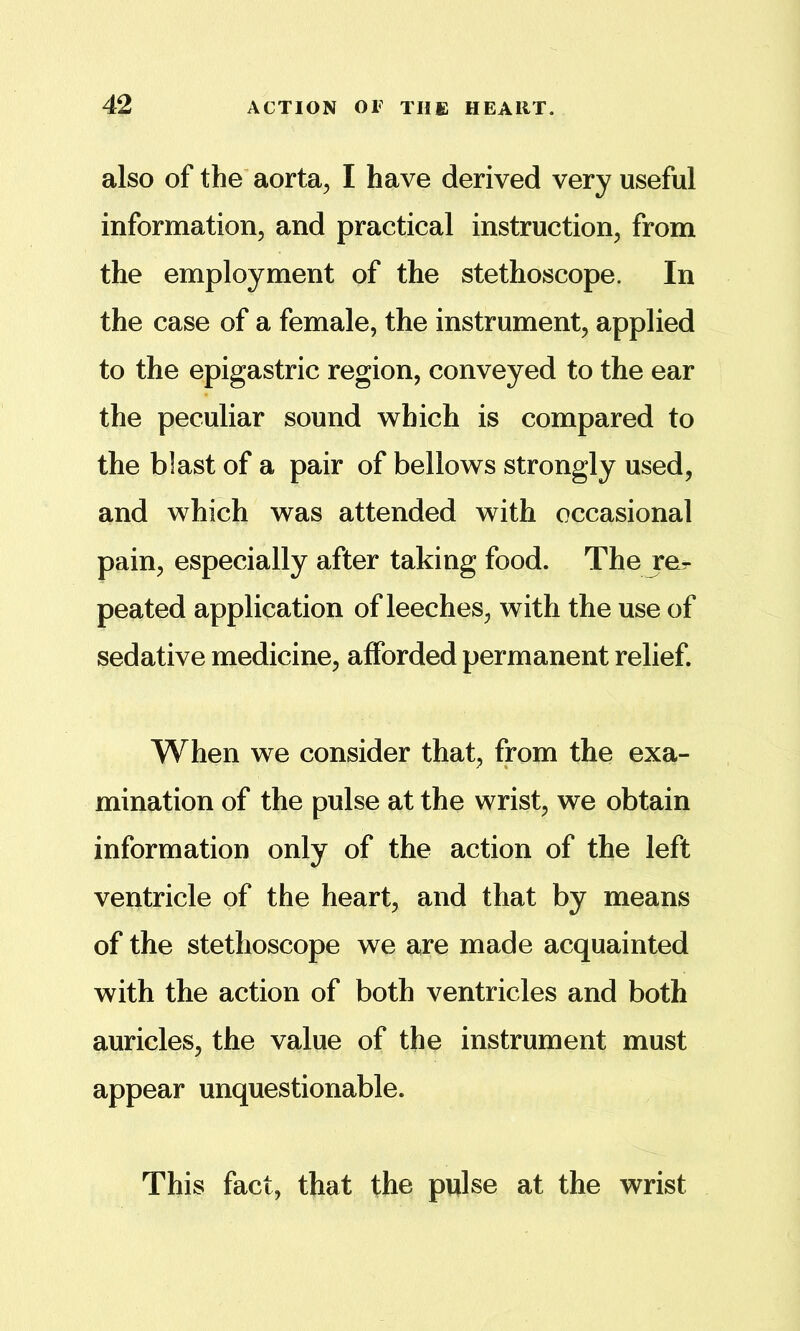 also of the' aorta, I have derived very useful information, and practical instruction, from the employment of the stethoscope. In the case of a female, the instrument, applied to the epigastric region, conveyed to the ear the peculiar sound w^hich is compared to the blast of a pair of bellows strongly used, and which was attended with occasional pain, especially after taking food. The ror peated application of leeches, with the use of sedative medicine, afforded permanent relief. When we consider that, from the exa- mination of the pulse at the wrist, we obtain information only of the action of the left ventricle of the heart, and that by means of the stethoscope we are made acquainted with the action of both ventricles and both auricles, the value of the instrument must appear unquestionable. This fact, that the pulse at the wrist