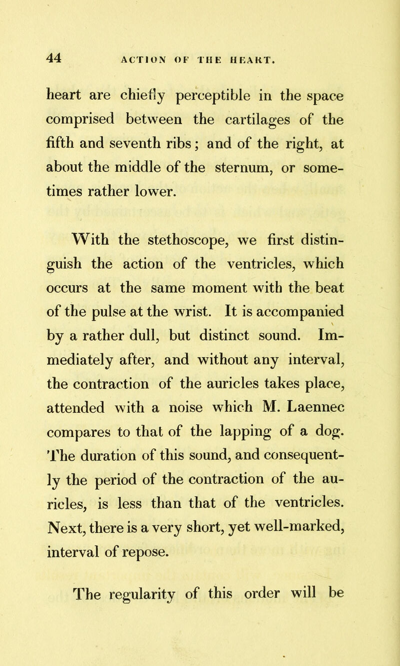 heart are chiefly perceptible in the space comprised between the cartilages of the fifth and seventh ribs; and of the right, at about the middle of the sternum, or some- times rather lower. With the stethoscope, we first distin- guish the action of the ventricles, which occurs at the same moment with the beat of the pulse at the wrist. It is accompanied by a rather dull, but distinct sound. Im- mediately after, and without any interval, the contraction of the auricles takes place, attended with a noise which M. Laennec compares to that of the lapping of a dog. lhe duration of this sound, and consequent- ly the period of the contraction of the au- ricles, is less than that of the ventricles. Next, there is a very short, yet well-marked, interval of repose. The regularity of this order will be