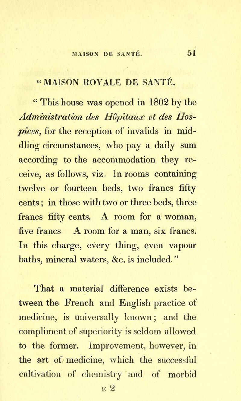 “ MAISON ROYALE DE SANTE. This house was opened in 1802 by the Administration des Hopitaux et des Hos- pices^ for the reception of invalids in mid- dling circumstances, who pay a daily sum according to the accommodation they re- ceive, as follows, viz. In rooms containing twelve or fourteen beds, two francs fifty cents; in those with two or three beds, three francs fifty cents. A room for a woman, five francs A room for a man, six francs. In this charge, every thing, even vapour baths, mineral waters, &c. is included.” Tliat a material difference exists be- tween the French and English practice of medicine, is universally known; and the compliment of superiority is seldom allowed to the former. Improvement, however, in the art ofi medicine, which the successful cultivation of chemistry and of morbid E 2