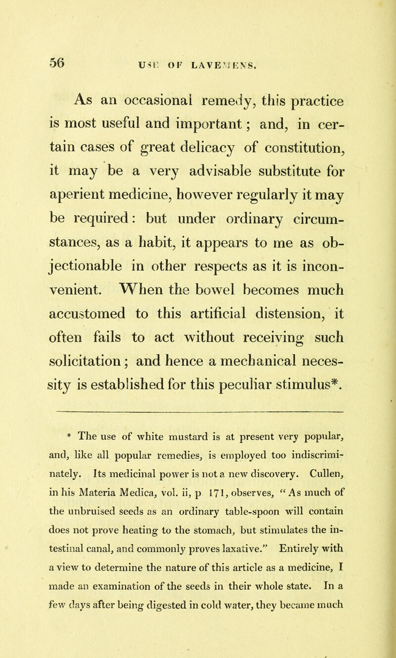 OF LAVE^iFNS. As an occasional remedy, this practice is most useful and important; and, in cer- tain cases of great delicacy of constitution, it may be a very advisable substitute for aperient medicine, however regularly it may be required: but under ordinary circum- stances, as a habit, it appears to me as ob- jectionable in other respects as it is incon- venient. When the bowel becomes much accustomed to this artificial distension, it often fails to act without receiving such solicitation; and hence a mechanical neces- sity is established for this peculiar stimulus^. * The use of white mustard is at present very popular, and, like all popular remedies, is employed too indiscrimi- nately. Its medicinal power is not a new discovery. Cullen, in his Materia Medica, vol. ii, p 171^ observes, ‘‘As much of the unbruised seeds as an ordinary table-spoon wdll contain does not prove heating to the stomach, but stimulates the in- testinal canal, and commonly proves laxative.” Entirely with a view to determine the nature of this article as a medicine, I made an examination of the seeds in their whole state. In a few days after being digested in cold water, they became much