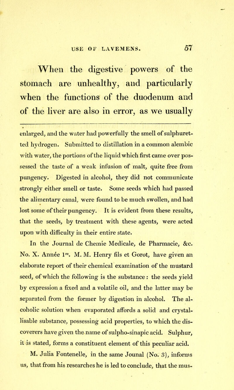 When the digestive powers of the stomach are unhealthy, and particularly when the functions of the duodenum and of the liver are also in error, as we usually enlarged, and the water had powerfully the smell of sulphuret- ted hydrogen. Submitted to distillation in a common alembic with water, the portions of the liquid which first came over pos- sessed the taste of a weak infusion of malt, quite free from pungency. Digested in alcohol, they did not communicate strongly either smell or taste. Some seeds which had passed the alimentary canal, were found to be much swollen, and had lost some of their pungency. It is evident from these results, that the seeds, by treatment with these agents, were acted upon with difficulty in their entire state. In the Journal de Chemie Medicale, de Pharmacie, &c. No. X. Annee P®. M. M. Henry fils et Gorot, have given an elaborate report of their chemical examination of the mustard seed, of which the following is the substance: the seeds yield by expression a fixed and a volatile oil, and the latter may be separated from the former by digestion in alcohol. The al- coholic solution when evaporated affords a solid and crystal- lisable substance, possessing acid properties, to which the dis- coverers have given the name of sulpho-sinapic acid. Sulphur, it is stated, forms a constituent element of this peculiar acid. M. Julia Fontenelle, in the same Jounal (No. 3), informs us, that from his researches he is led to conclude, that the mus-