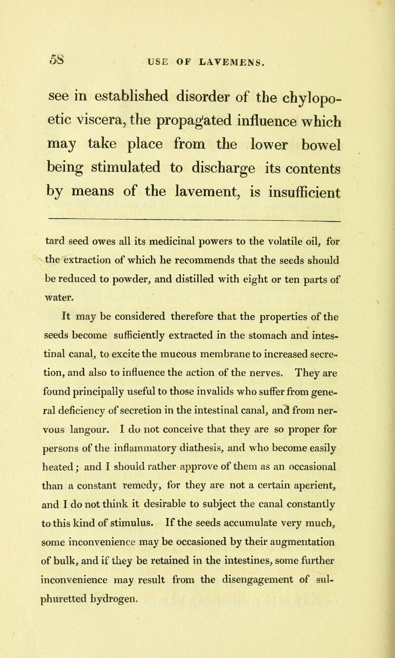 see in established disorder of the chylopo- etic viscera, the propagated influence which may take place from the lower bowel being stimulated to discharge its contents by means of the lavement, is insufficient tard seed owes all its medicinal powers to the volatile oil, for the extraction of which he recommends that the seeds should be reduced to powder, and distilled with eight or ten parts of water. It may be considered therefore that the properties of the seeds become sufficiently extracted in the stomach and intes- tinal canal, to excite the mucous membrane to increased secre- tion, and also to influence the action of the nerves. They are found principally useful to those invalids who suffer from gene- ral deficiency of secretion in the intestinal canal, and from ner- vous langour. I do not conceive that they are so proper for persons of the inflammatory diathesis, and who become easily heated; and I should rather approve of them as an occasional than a constant remedy, for they are not a certain aperient, and I do not think it desirable to subject the canal constantly to this kind of stimulus. If the seeds accumulate very much, some inconvenience may be occasioned by their augmentation of bulk, and if they be retained in the intestines, some further inconvenience may result from the disengagement of sul- phuretted hydrogen.