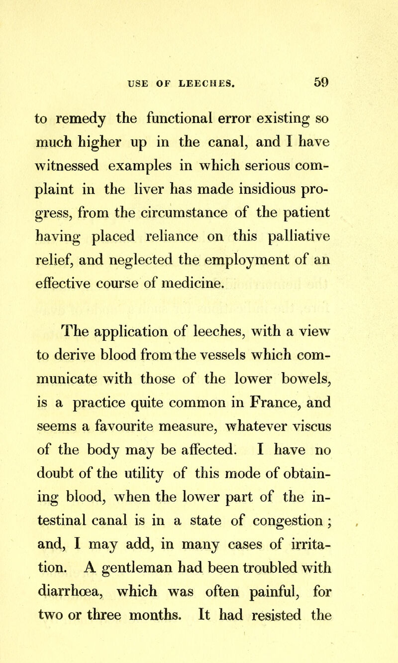 to remedy the functional error existing so much higher up in the canal, and I have witnessed examples in which serious com- plaint in the liver has made insidious pro- gress, from the circumstance of the patient having placed reliance on this palliative relief, and neglected the employment of an effective course of medicine. The application of leeches, with a view to derive blood from the vessels which com- municate with those of the lower bowels, is a practice quite common in France, and seems a favourite measure, whatever viscus of the body may be affected, I have no doubt of the utility of this mode of obtain- ing blood, when the lower part of the in- testinal canal is in a state of congestion; and, I may add, in many cases of irrita- tion. A gentleman had been trqubled with diarrhoea, which was often painful, for two or three months. It had resisted the