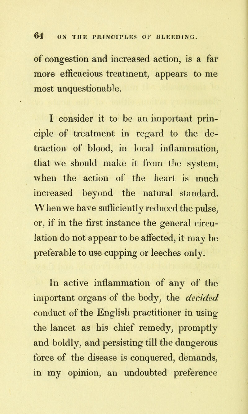 64 ON THE PRINCIPLES OF BLEEDING. of congestion and increased action, is a far more efficacious treatment, appears to me most unquestionable. I consider it to be an important prin- ciple of treatment in regard to the de- traction of blood, in local inflammation, that we should make it from the system, when the action of the heart is much increased beyond the natural standard. W hen we have sufficiently reduc^ed the pulse, or, if in the first instance the general circu- lation do not appear to be affected, it may be preferable to use cupping or leeches only. In active inflammation of any of the important organs of the body, the decided conduct of the English practitioner in using the lancet as his chief remedy, promptly and boldly, and persisting till the dangerous force of the disease is conquered, demands, in my opinion, an undoubted preference