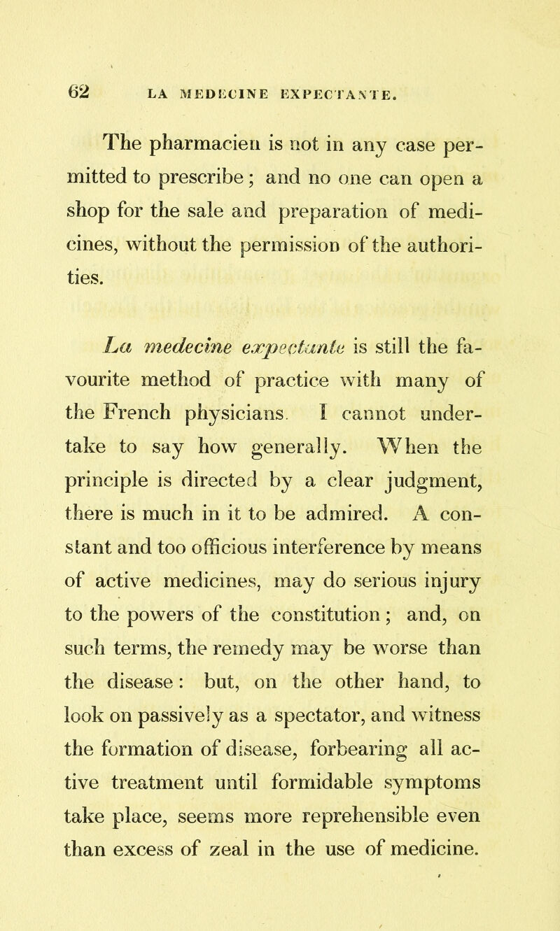 62 LA MEDSiCINE EXPECTA^TE. The pharaiacieii is not in any case per- mitted to prescribe; and no one can open a shop for the sale and preparation of medi- cines, without the permission of the authori- ties. La medecine expectante is still the fa- vourite method of practice with many of the French physicians. I cannot under- take to say how generally. When the principle is directed by a clear judgment, there is much in it to be admired. A con- stant and too officious interference by means of active medicines, may do serious injury to the powers of the constitution; and, on such terms, the remedy may be worse than the disease: but, on the other hand, to look on passively as a spectator, and witness the formation of disease, forbearing all ac- tive treatment until formidable symptoms take place, seems more reprehensible even than excess of zeal in the use of medicine.