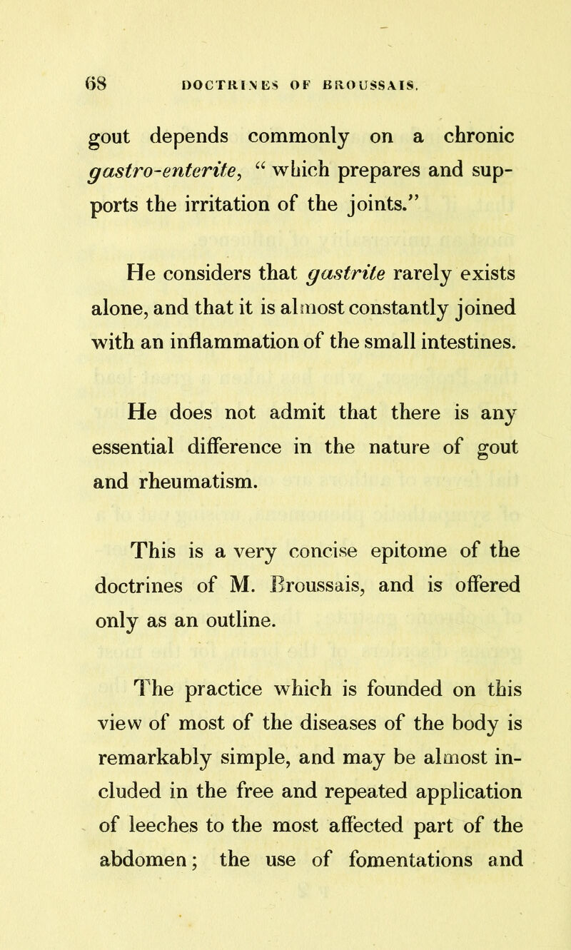 gout depends commonly on a chronic gastro-enterite^ which prepares and sup- ports the irritation of the joints/’ He considers that gastrite rarely exists alone, and that it is almost constantly joined with an inflammation of the small intestines. He does not admit that there is any essential difference in the nature of gout and rheumatism. This is a very concise epitome of the doctrines of M. Broussais, and is offered only as an outline. The practice which is founded on this view of most of the diseases of the body is remarkably simple, and may be almost in- cluded in the free and repeated application of leeches to the most affected part of the abdomen; the use of fomentations and