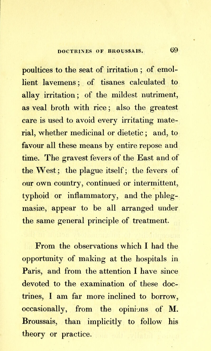 poultices to the seat of irritation ; of emol- lient lavemens; of tisanes calculated to allay irritation; of the mildest nutriment, as veal broth with rice; also the greatest care is used to avoid every irritating mate- rial, whether medicinal or dietetic; and, to favour all these means by entire repose and time. The gravest fevers of the East and of the West; the plague itself; the fevers of our own country, continued or intermittent, typhoid or inflammatory, and the phleg- masise, appear to be all arranged under the same general principle of treatment. From the observations which I had the opportunity of making at the hospitals in Paris, and from the attention I have since devoted to the examination of these doc- trines, 1 am far more inclined to borrow, occasionally, from the opinions of M. Broussais, than implicitly to follow his theory or practice.