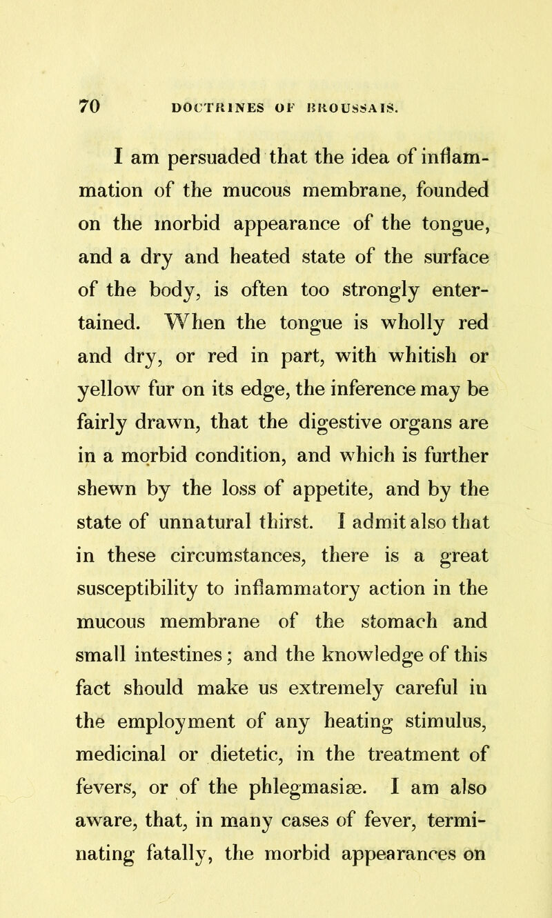 I am persuaded that the idea of inflam- mation of the mucous membrane, founded on the morbid appearance of the tongue, and a dry and heated state of the surface of the body, is often too strongly enter- tained. When the tongue is wholly red and dry, or red in part, with whitish or yellow fur on its edge, the inference may be fairly drawn, that the digestive organs are in a morbid condition, and which is further shewn by the loss of appetite, and by the state of unnatural thirst. I admit also that in these circumstances, there is a great susceptibility to inflammatory action in the mucous membrane of the stomach and small intestines; and the knowledge of this fact should make us extremely careful in the employment of any heating stimulus, medicinal or dietetic, in the treatment of fevers, or of the phlegmasiae. I am also aware, that, in many cases of fever, termi- nating fatally, the morbid appearances on