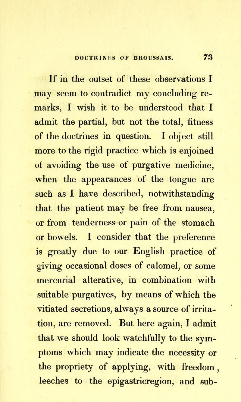 If in the outset of these observations I may seem to contradict my concluding re- marks, I wish it to be understood that I admit the partial, but not the total, fitness of the doctrines in question. I object still more to the rigid practice which is enjoined of avoiding the use of purgative medicine, when the appearances of the tongue are such as I have described, notwithstanding that the patient may be free from nausea, or from tenderness or pain of the stomach or bowels. I consider that the preference is greatly due to our English practice of giving occasional doses of calomel, or some mercurial alterative, in combination with suitable purgatives, by means of which the vitiated secretions, always a source of irrita- tion, are removed. But here again, I admit that we should look watchfully to the sym- ptoms which may indicate the necessity or the propriety of applying, with freedom, leeches to the epigastricregion, and sub-