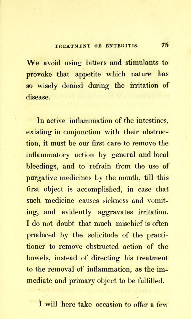 We avoid using bitters and stimulants to provoke that appetite which nature has so wisely denied during the irritation of disease. In active inflammation of the intestines, existing in conjunction with their obstruc- tion, it must be our first care to remove the inflammatory action by general and local bleedings, and to refrain from the use of purgative medicines by the mouth, till this first object is accomplished, in case that such medicine causes sickness and vomit- ing, and evidently aggravates irritation. I do not doubt that much mischief is often produced by the solicitude of the practi- tioner to remove obstructed action of the bowels, instead of directing his treatment to the removal of inflammation, as the im- mediate and primary object to be fulfilled. I will here take occasion to offer a few^