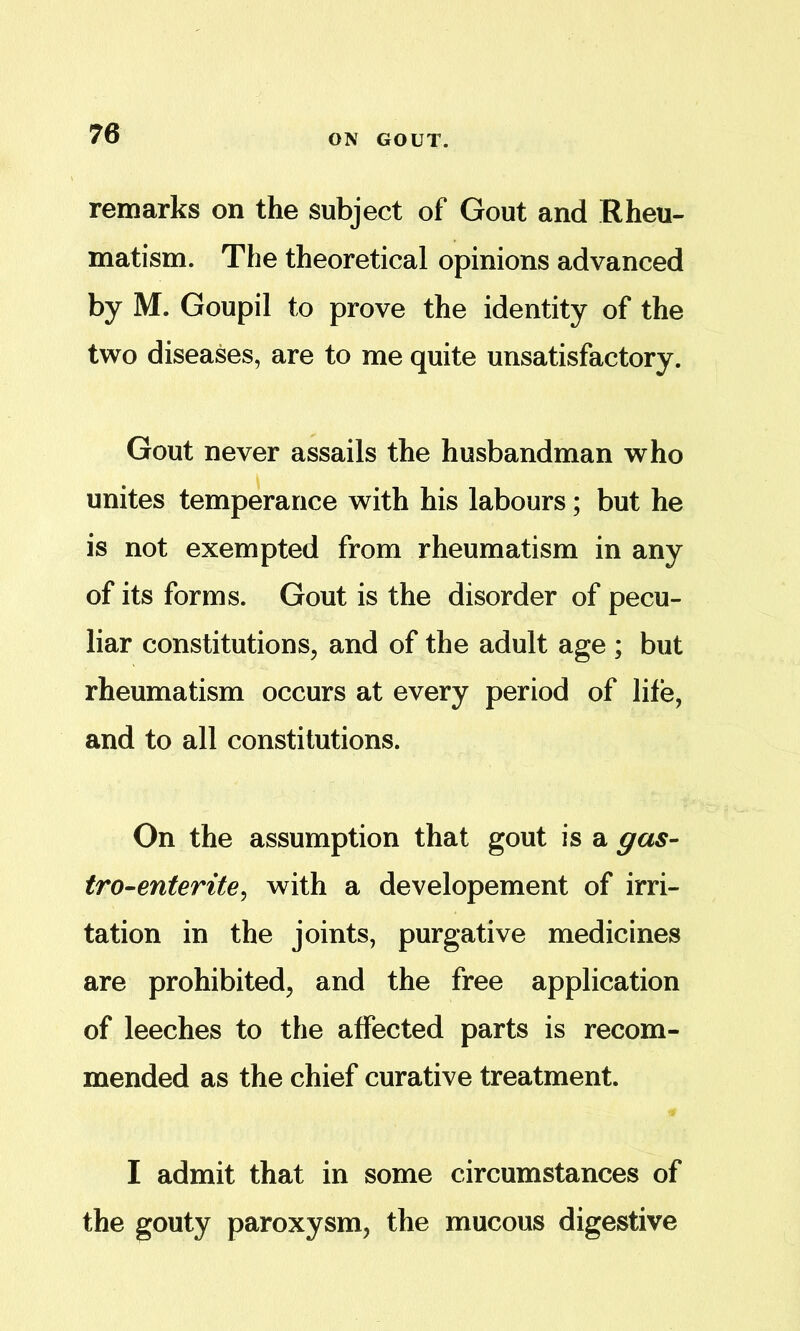 ON GOUT. remarks on the subject of Gout and Rheu- matism. The theoretical opinions advanced by M. Goupil to prove the identity of the two diseases, are to me quite unsatisfactory. Gout never assails the husbandman who unites temperance with his labours; but he is not exempted from rheumatism in any of its forms. Gout is the disorder of pecu- liar constitutions, and of the adult age ; but rheumatism occurs at every period of life, and to all constitutions. On the assumption that gout is a gas- tro-enterite^ with a developement of irri- tation in the joints, purgative medicines are prohibited, and the free application of leeches to the affected parts is recom- mended as the chief curative treatment. I admit that in some circumstances of the gouty paroxysm, the mucous digestive