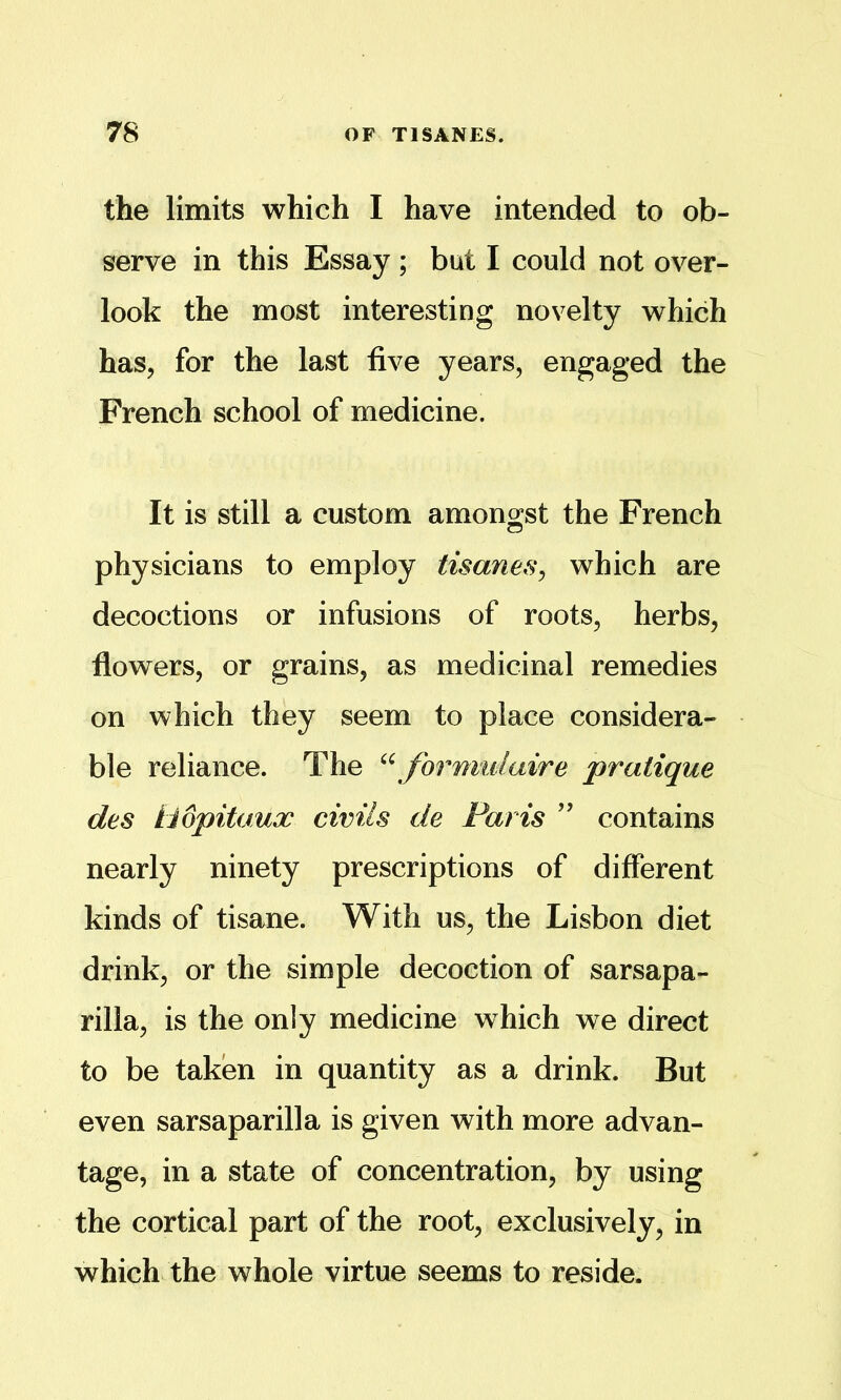 the limits which I have intended to ob- serve in this Essay ; but I could not over- look the most interesting novelty which has, for the last five years, engaged the French school of medicine. It is still a custom amongst the French physicians to employ tisanes^ which are decoctions or infusions of roots, herbs, flowers, or grains, as medicinal remedies on which they seem to place considera- ble reliance. The ‘\formulaire pratique des tiopitaux civils de Paris ’’ contains nearly ninety prescriptions of different kinds of tisane. With us, the Lisbon diet drink, or the simple decoction of sarsapa- rilla, is the only medicine which we direct to be taken in quantity as a drink. But even sarsaparilla is given with more advan- tage, in a state of concentration, by using the cortical part of the root, exclusively, in which the whole virtue seems to reside.