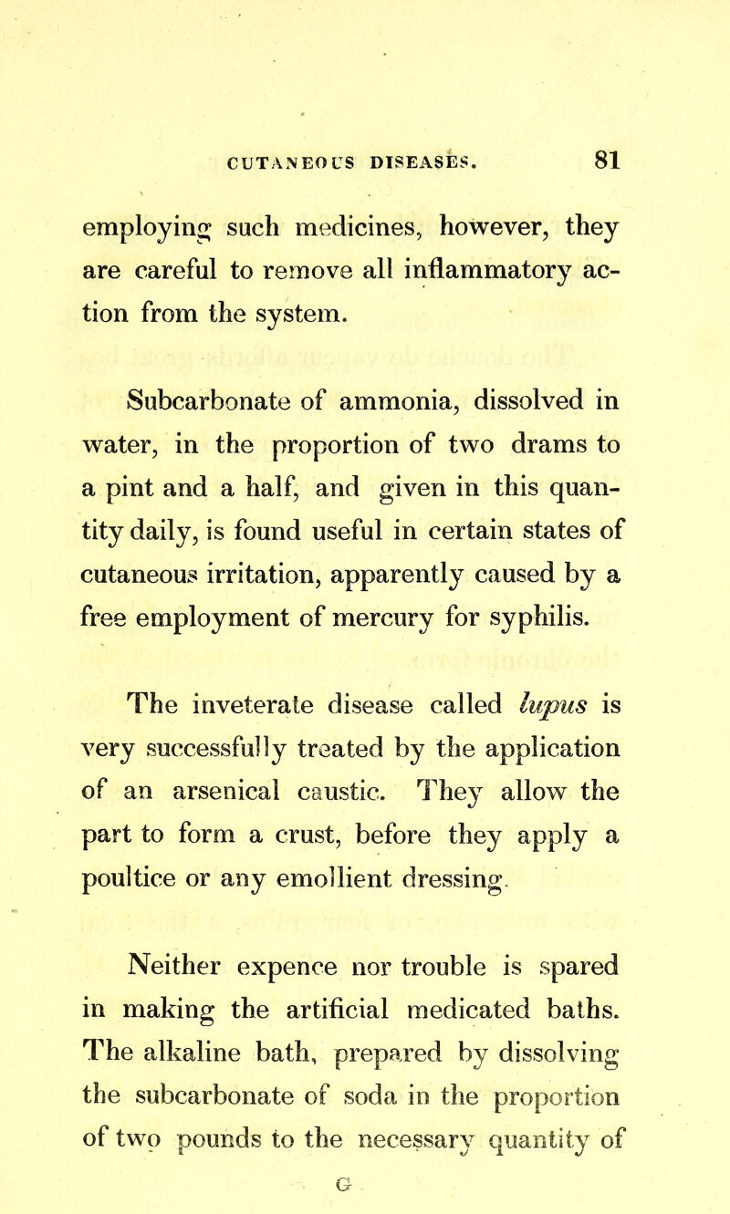 employing such medicines, however, they are careful to remove all inflammatory ac- tion from the system. Subcarbonate of ammonia, dissolved in water, in the proportion of two drams to a pint and a half, and given in this quan- tity daily, is found useful in certain states of cutaneous irritation, apparently caused by a free employment of mercury for syphilis. The inveterate disease called lupus is very successfully treated by the application of an arsenical caustic. They allow the part to form a crust, before they apply a poultice or any emollient dressing. Neither expence nor trouble is spared in making the artificial medicated baths. The alkaline bath, prepared by dissolving the subcarbonate of soda in the proportion of two pounds to the necessary quantity of G