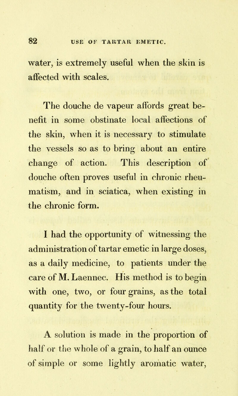 water^ is extremely useful when the skin is affected with scales. The douche de vapeur affords great be« nefit in some obstinate local affections of the skin, when it is necessary to stimulate the vessels so as to bring about an entire change of action. This description of' douche often proves useful in chronic rheu- matism, and in sciatica, when existing in the chronic form. I had the opportunity of witnessing the administration of tartar emetic in large doses, as a daily medicine, to patients under the care of M. Laennec. His method is to begin with one, two, or four grains, as the total quantity for the twenty-four hours. A solution is made in the proportion of half or tlie whole of a grain, to half an ounce of simple or some lightly aromatic water,