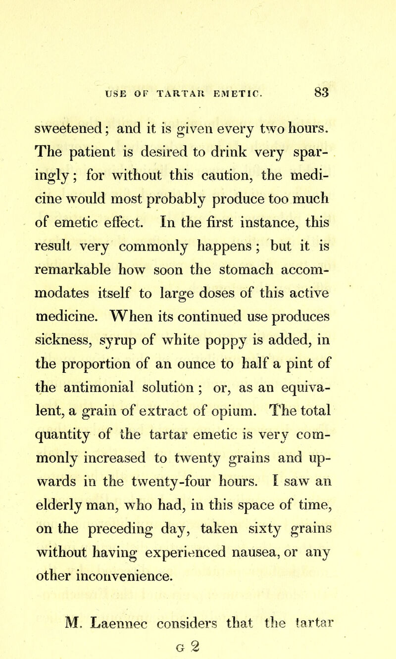 sweetened; and it is given every two hours. The patient is desired to drink very spar- ingly ; for without this caution, the medi- cine would most probably produce too much of emetic effect. In the first instance, this result very commonly happens ; but it is remarkable how soon the stomach accom- modates itself to large doses of this active medicine. When its continued use produces sickness, syrup of white poppy is added, in the proportion of an ounce to half a pint of the antimonial solution ; or, as an equiva- lent, a grain of extract of opium. The total quantity of the tartar emetic is very com- monly increased to twenty grains and up- wards in the twenty-four hours. I saw an elderly man, who had, in this space of time, on the preceding day, taken sixty grains without having experienced nausea, or any other inconvenience. M. Laennec considers that the tartar