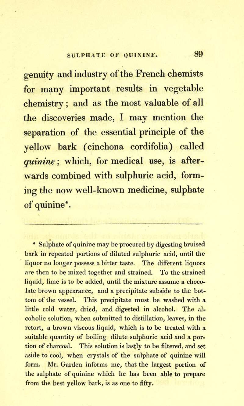 genuity and industry of the French chemists for many important results in vegetable chemistry; and as the most valuable of all the discoveries made^ I may mention the separation of the essential principle of the yellow bark (cinchona cordifolia) called quinine; which, for medical use, is after- wards combined with sulphuric acid, form- ing the now well-known medicine, sulphate of quinine*. * Sulphate of quinine may be procured by digesting bruised bark in repeated portions of diluted sulphuric acid, until the liquor no longer possess a bitter taste. The different liquors are then to be mixed together and strained. To the strained liquid, lime is to be added, until the mixture assume a choco- late brown appearance, and a precipitate subside to the bot- tom of the vessel. This precipitate must be washed with a little cold water, dried, and digested in alcohol. The al- coholic solution, when submitted to distillation, leaves, in the retort, a brown viscous liquid, which is to be treated with a suitable quantity of boiling dilute sulphuric acid and a por- tion of charcoal. This solution is lastly to be filtered, and set aside to cool, when crystals of the sulphate of quinine will form. Mr. Garden informs me, that the largest portion of the sulphate of quinine which he has been able to prepare from the best yellow bark, is as one to fifty.