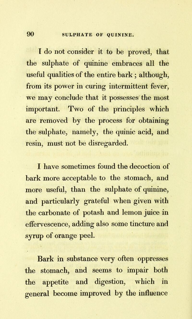 I do not consider it to be proved, that the sulphate of quinine embraces all the useful qualities of the entire bark; although, from its power in curing intermittent fever, we may conclude that it possesses' the most important. Two of the principles which are removed by the process for obtaining the sulphate, namely, the quinic acid, and resin, must not be disregarded. I have sometimes found the decoction of bark more acceptable to the stomach, and more useful, than the sulphate of quinine, and particularly grateful when given with the carbonate of potash and lemon juice in effervescence, adding also some tincture and syrup of orange peel. Bark in substance very often oppresses the stomach, and seems to impair both the appetite and digestion, which in general become improved by the influence