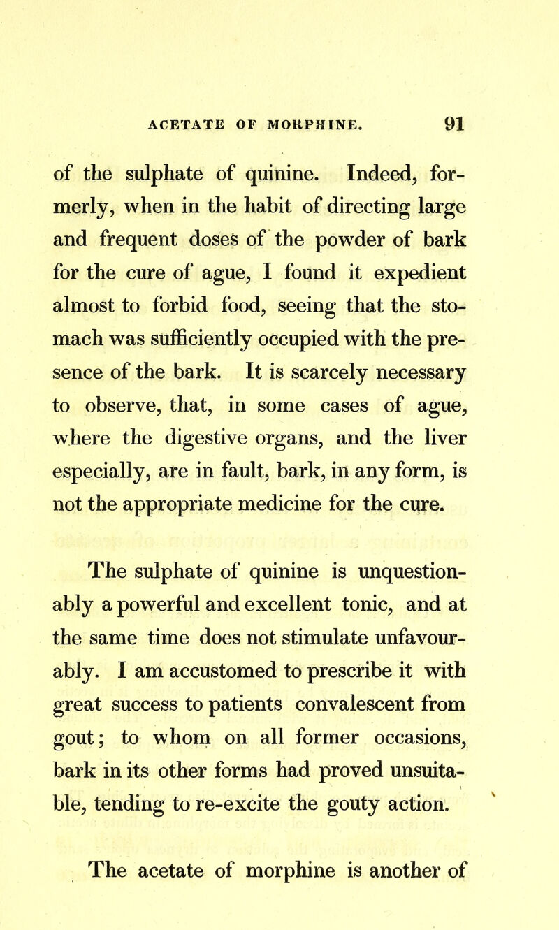 of the sulphate of quinine. Indeed, for- merly, when in the habit of directing large and frequent doses of the powder of bark for the cure of ague, I found it expedient almost to forbid food, seeing that the sto- mach was suflEiciently occupied with the pre- sence of the bark. It is scarcely necessary to observe, that, in some cases of ague, where the digestive organs, and the liver especially, are in fault, bark, in any form, is not the appropriate medicine for the cure. The sulphate of quinine is unquestion- ably a powerful and excellent tonic, and at the same time does not stimulate unfavour- ably. I am accustomed to prescribe it with great success to patients convalescent from gout; to whom on all former occasions, bark in its other forms had proved unsuita- ble, tending to re-excite the gouty action. The acetate of morphine is another of