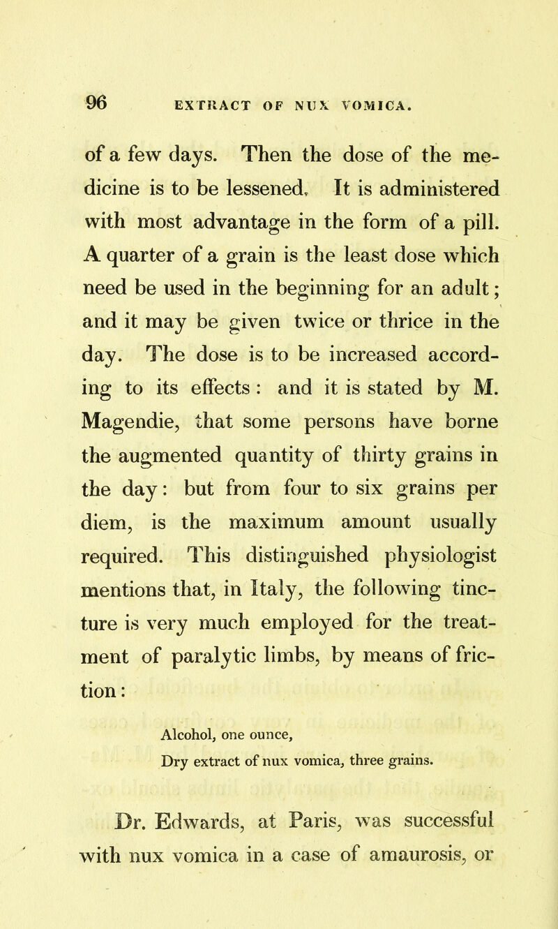 of a few days. Then the dose of the me- dicine is to be lessened. It is administered with most advantage in the form of a pill. A quarter of a grain is the least dose which need be used in the beginning for an adult; and it may be given twice or thrice in the day. The dose is to be increased accord- ing to its effects : and it is stated by M. Magendie, that some persons have borne the augmented quantity of thirty grains in the day: but from four to six grains per diem, is the maximum amount usually required. This distinguished physiologist mentions that, in Italy, the following tinc- ture is very much employed for the treat- ment of paralytic limbs, by means of fric- tion : Alcohol, one ounce. Dry extract of nux vomica, three grains. Dr. Edwards, at Paris, was successful with nux vomica in a case of amaurosis, or