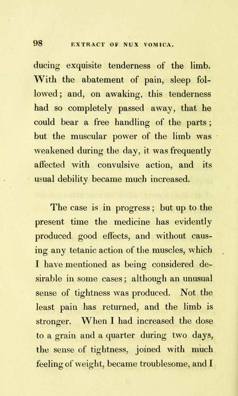ducing exquisite tenderness of the limb. With the abatement of pain, sleep fol- lowed; and, on awaking, this tenderness had so completely passed away, that he could bear a free handling of the parts ; but the muscular power of the limb was weakened during the day, it was frequently affected with convulsive action, and its usual debility became much increased. The case is in progress; but up to the present time the medicine has evidently produced good effects, and without caus- ing any tetanic action of tlie muscles, which I have mentioned as being considered de- sirable in some cases; although an unusual sense of tightness was produced. Not the least pain has returned, and the limb is stronger. When I had increased the dose to a grain and a quarter during two days, the sense of tightness, joined with much feeling of weight, became troublesome, and I