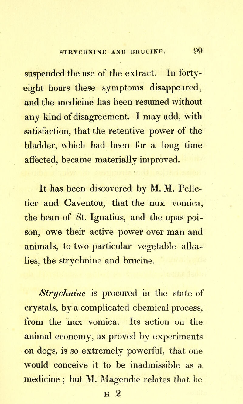 suspended the use of the extract. In forty- eight hours these symptoms disappeared^ and the medicine has been resumed without any kind of disagreement. I may add^ with satisfaction, that the retentive power of the bladder, which had been for a long time affected, became materially improved. It has been discovered by M. M. Pelle- tier and Caventou, that the nux vomica, the bean of St. Ignatius, and the upas poi- son, owe their active power over man and animals, to two particular vegetable alka- lies, the strychnine and brucine. Strychnine is procured in the state of crystals, by a complicated chemical process, from the nux vomica. Its action on the animal economy, as proved by experiments on dogs, is so extremely powerful, that one would conceive it to be inadmissible as a medicine ; but M. Magendie relates that he H 2