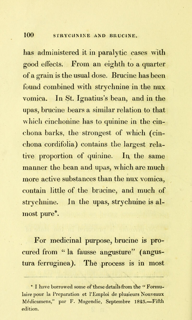 has administered it in paralytic cases with good effects. From an eighth to a quarter of a grain is the usual dose. Brucine has been found combined with strychnine in the nux vomica. In St. Ignatius’s bean, and in the upas, brucine bears a similar relation to that which cinchonine has to quinine in the cin- chona barks, the strongest of which (cin- chona cordifolia) contains the largest rela- tive proportion of quinine. In the same manner the bean and upas, which are much more active substances than the nux vomica, contain little of the brucine, and much of strychnine, in the upas, strychnine is al- most pure^. For medicinal purpose, brucine is pro- cured from la fausse angusture” (angus- tura ferruginea). The process is in most * I have borrowed some of these details from the Formu- laire pour la Preparation et I’Emploi de plusieurs Nouveaux M^dicamens/’ par F. Magendie, Septembre 1825.—Fifth edition.