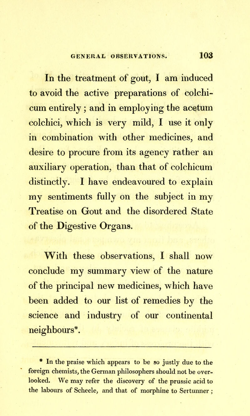 In the treatment of gout, I am induced to avoid the active preparations of colchi- cum entirely; and in employing the acetum colchici, which is very mild, I use it only in combination with other medicines, and desire to procure from its agency rather an auxiliary operation, than that of colchicum distinctly. I have endeavoured to explain my sentiments fully on the subject in my Treatise on Gout and the disordered State of the Digestive Organs. With these observations, I shall now conclude my summary view of the nature of the principal new medicines, which have been added to our list of remedies by the science and industry of our continental neighbours*. * In the praise which appears to be so justly due to the foreign chemists, the German philosophers should not be over- looked. We may refer the discovery of the prussic acid to the labours of Scheele, and that of morphine to Sertunner ;