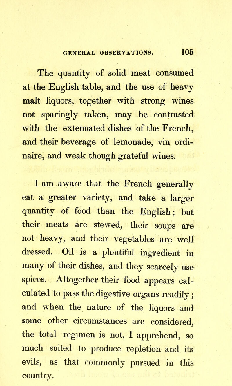 The quantity of solid meat consumed at the English table^ and the use of heavy malt liquors, together with strong wines not sparingly taken, may be contrasted with the extenuated dishes of the French, and their beverage of lemonade, vin ordi- naire, and weak though grateful wines. I am aware that the French generally eat a greater variety, and take a larger quantity of food than the English; but their meats are stewed, their soups are not heavy, and their vegetables are well dressed. Oil is a plentiful ingredient in many of their dishes, and they scarcely use spices. Altogether their food appears cal- culated to pass the digestive organs readily; and when the nature of the liquors and some other circumstances are considered, the total regimen is not, I apprehend, so much suited to produce repletion and its evils, as that commonly pursued in this country.