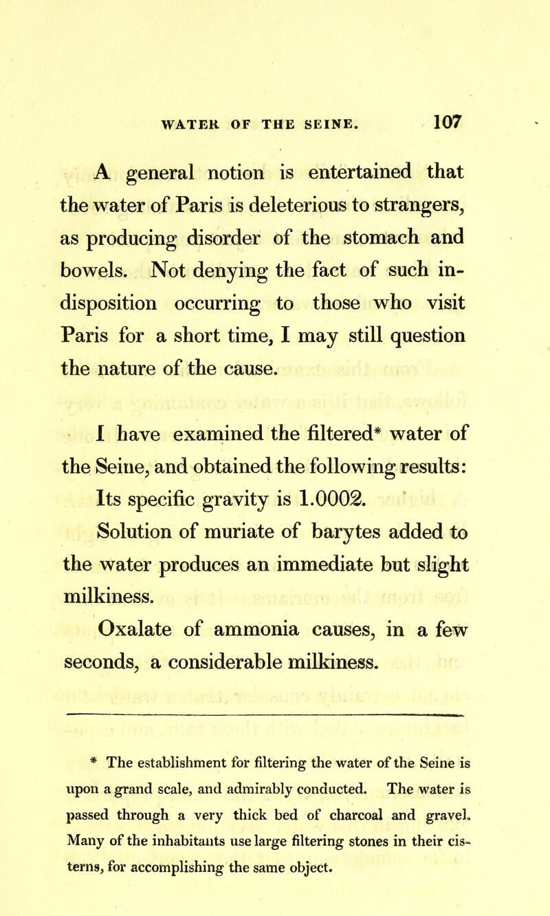 A general notion is entertained that the water of Paris is deleterious to strangers^ as producing disorder of the stomach and bowels. Not denying the fact of such in- disposition occurring to those who visit Paris for a short time, I may still question the nature of the cause. 1 have examined the filtered* water of the Seine, and obtained the following results: Its specific gravity is 1.0002. Solution of muriate of barytes added to the water produces an immediate but slight milkiness. Oxalate of ammonia causes, in a few seconds, a considerable milkiness. * The establishment for filtering the water of the Seine is upon a grand scale, and admirably conducted. The water is passed through a very thick bed of charcoal and gravel. Many of the inhabitants use large filtering stones in their cis- terns, for accomplishing the same object.