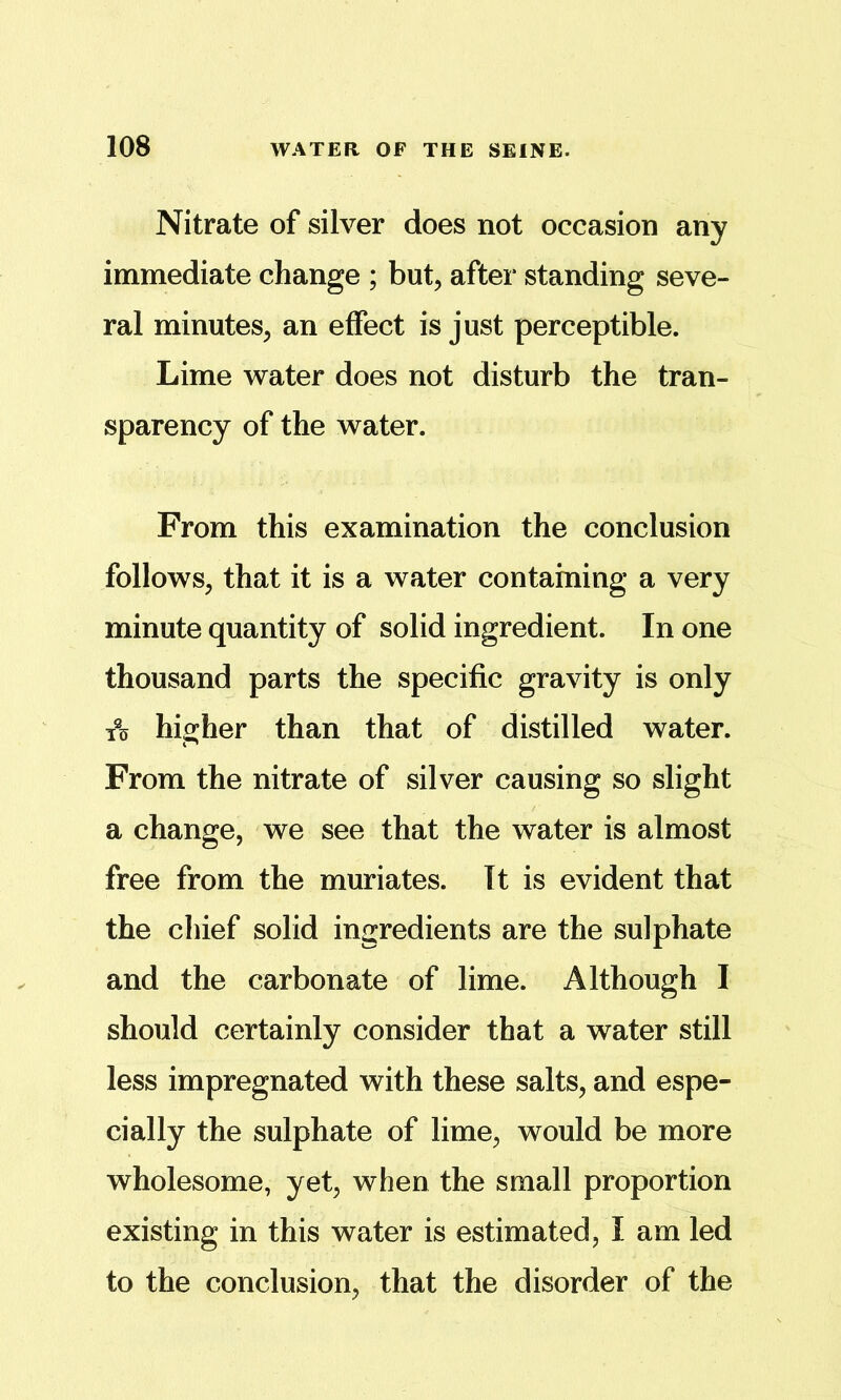 Nitrate of silver does not occasion any immediate change ; but, after standing seve- ral minutes, an effect is just perceptible. Lime water does not disturb the tran- sparency of the water. From this examination the conclusion follows, that it is a water containing a very minute quantity of solid ingredient. In one thousand parts the specific gravity is only 1% higher than that of distilled water. From the nitrate of silver causing so slight a change, we see that the water is almost free from the muriates. It is evident that the chief solid ingredients are the sulphate and the carbonate of lime. Although I should certainly consider that a water still less impregnated with these salts, and espe- cially the sulphate of lime, would be more wholesome, yet, when the small proportion existing in this water is estimated, I am led to the conclusion, that the disorder of the