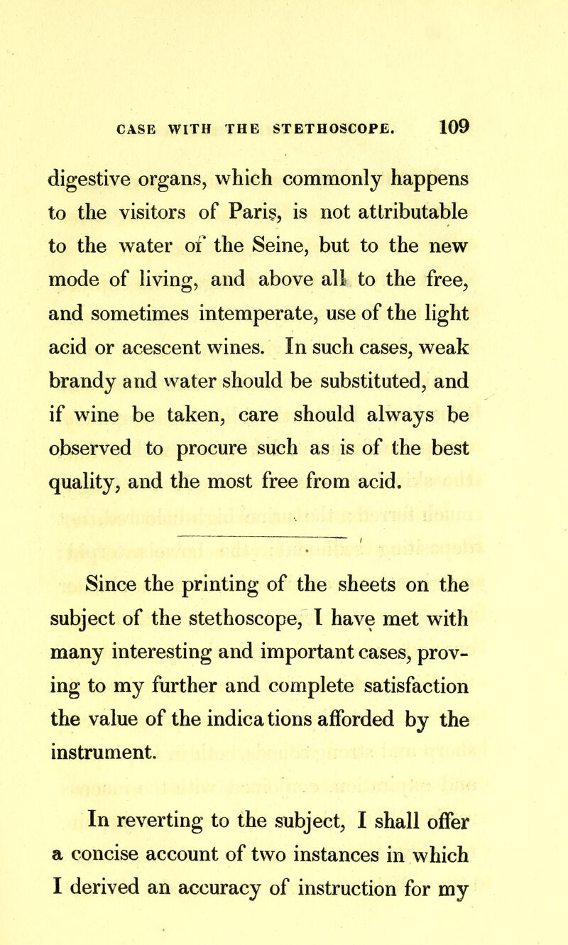 digestive organs, which commonly happens to the visitors of Paris, is not attributable to the water of the Seine, but to the new mode of living, and above all to the free, and sometimes intemperate, use of the light acid or acescent wines. In such cases, weak brandy and water should be substituted, and if wine be taken, care should always be observed to procure such as is of the best quality, and the most free from acid. Since the printing of the sheets on the subject of the stethoscope, I have met with many interesting and important cases, prov- ing to my further and complete satisfaction the value of the indications afforded by the instrument. In reverting to the subject, I shall offer a concise account of two instances in which I derived an accuracy of instruction for my