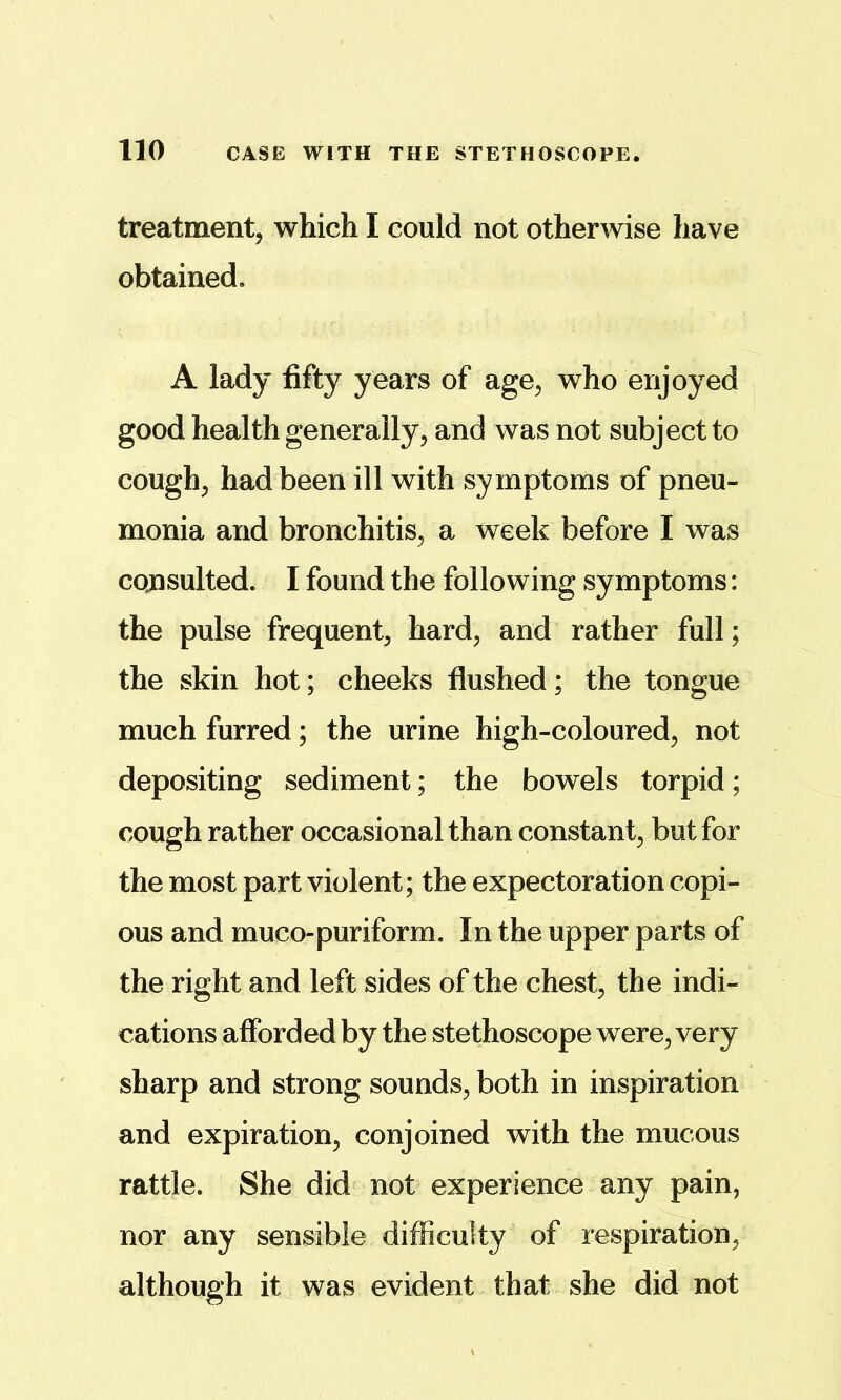 treatment, which I could not otherwise have obtained. A lady fifty years of age, who enjoyed good health generally, and was not subject to cough, had been ill with symptoms of pneu- monia and bronchitis, a week before I was cojisulted. I found the following symptoms: the pulse frequent, hard, and rather full; the skin hot; cheeks flushed; the tongue much furred; the urine high-coloured, not depositing sediment; the bowels torpid; cough rather occasional than constant, but for the most part violent; the expectoration copi- ous and muco-puriform. In the upper parts of the right and left sides of the chest, the indi- cations afforded by the stethoscope were, very sharp and strong sounds, both in inspiration and expiration, conjoined with the mucous rattle. She did not experience any pain, nor any sensible difficulty of respiration, although it was evident that she did not