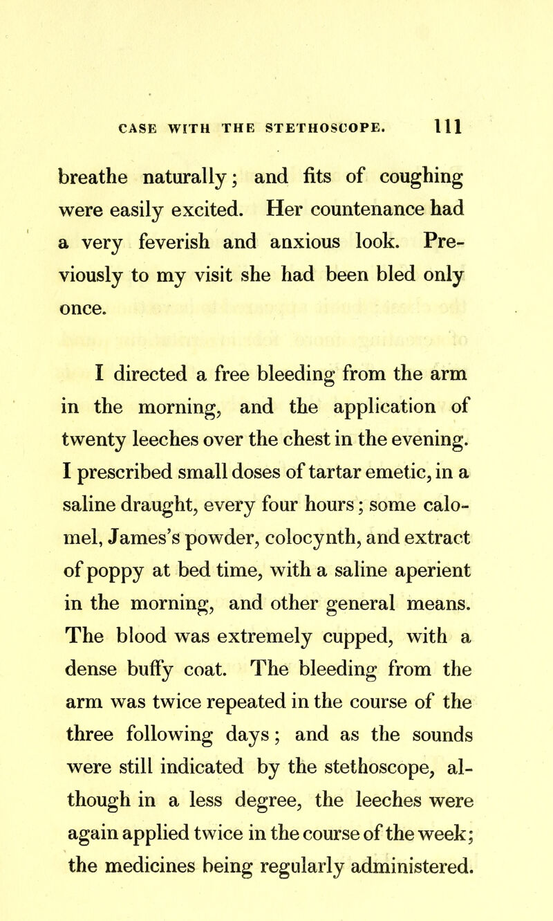 breathe naturally; and fits of coughing were easily excited. Her countenance had a very feverish and anxious look. Pre- viously to my visit she had been bled only once. I directed a free bleeding from the arm in the mornings and the application of twenty leeches over the chest in the evening. I prescribed small doses of tartar emetic^ in a saline draughty every four hours; some calo- mel, James’s powder, colocynth, and extract of poppy at bed time, with a saline aperient in the morning, and other general means. The blood was extremely cupped, with a dense buffy coat. The bleeding from the arm was twice repeated in the course of the three following days; and as the sounds were still indicated by the stethoscope, al- though in a less degree, the leeches were again applied twice in the course of the week; the medicines being regularly administered.