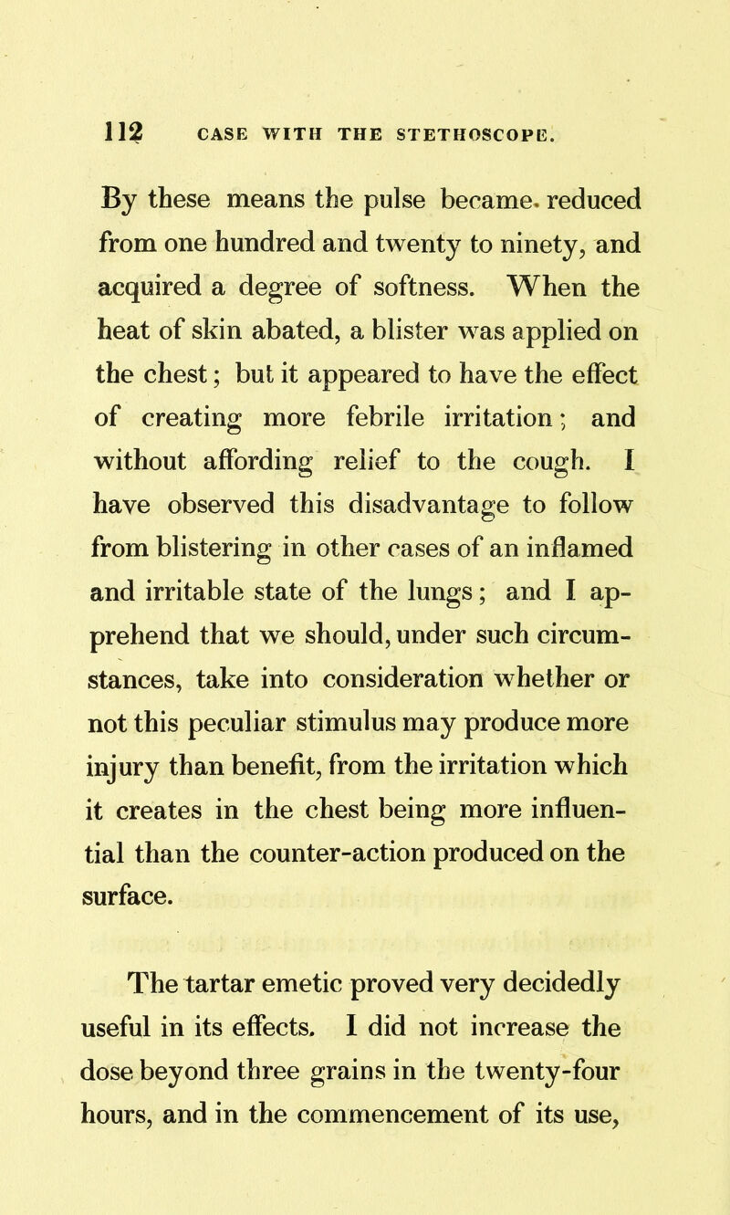 By these means the pulse became- reduced from one hundred and twenty to ninety, and acquired a degree of softness. When the heat of skin abated, a blister was applied on the chest; but it appeared to have the effect of creating more febrile irritation; and without affording relief to the cough. I have observed this disadvantage to follow from blistering in other cases of an inflamed and irritable state of the lungs; and I ap- prehend that we should, under such circum- stances, take into consideration whether or not this peculiar stimulus may produce more injury than benefit, from the irritation which it creates in the chest being more influen- tial than the counter-action produced on the surface. The tartar emetic proved very decidedly useful in its effects. 1 did not increase the dose beyond three grains in the twenty-four hours, and in the commencement of its use,