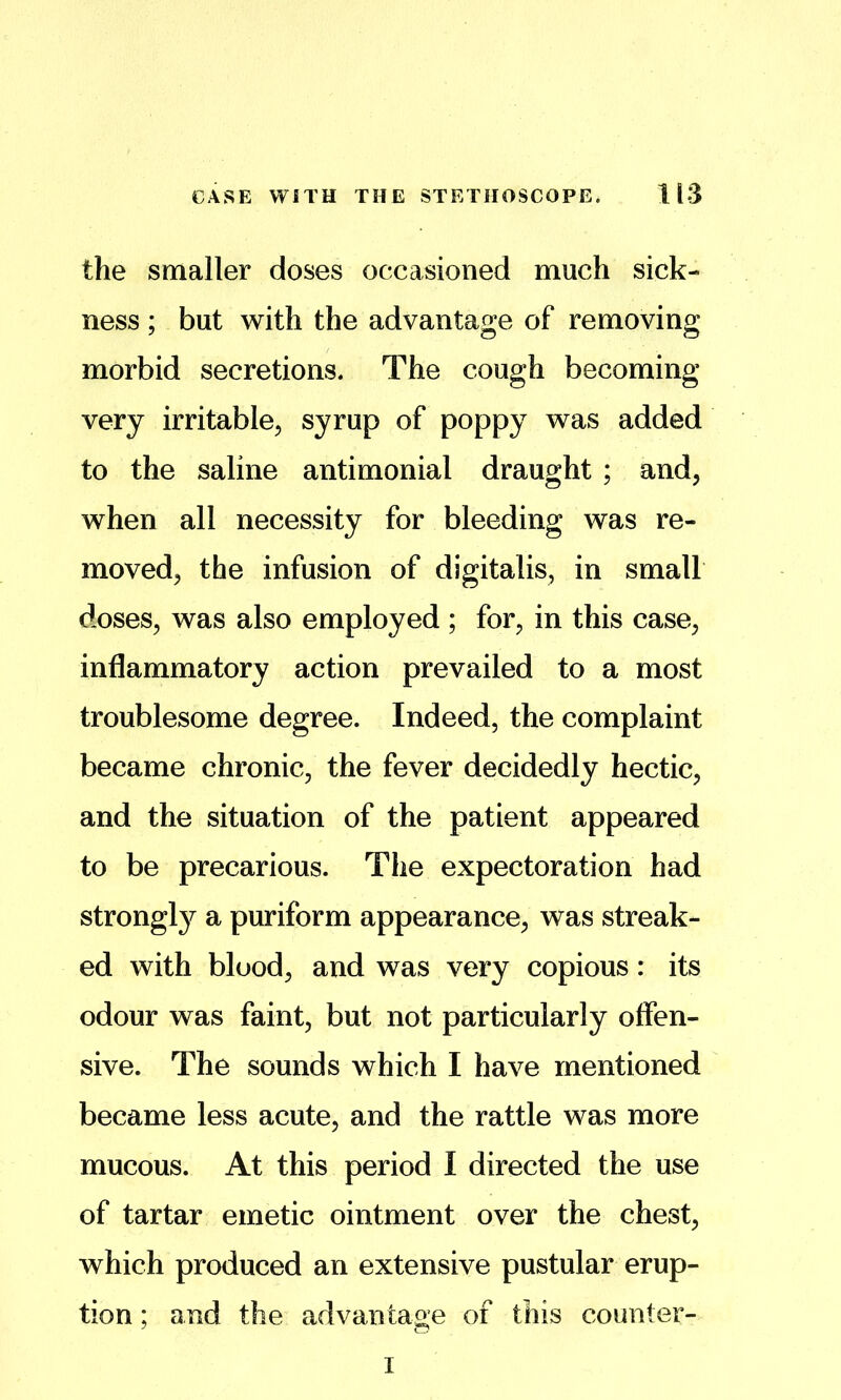 the smaller doses occasioned much sick- ness ; but with the advantage of removing morbid secretions. The cough becoming very irritable^ syrup of poppy was added to the saline antimonial draught ; and, when all necessity for bleeding was re- moved, the infusion of digitalis, in small doses, was also employed ; for, in this case, inflammatory action prevailed to a most troublesome degree. Indeed, the complaint became chronic, the fever decidedly hectic, and the situation of the patient appeared to be precarious. The expectoration had strongl}^ a puriform appearance, was streak- ed with blood, and was very copious: its odour was faint, but not particularly offen- sive. The sounds which I have mentioned became less acute, and the rattle was more mucous. At this period I directed the use of tartar emetic ointment over the chest, which produced an extensive pustular erup- tion ; and the advantage of this counter- I